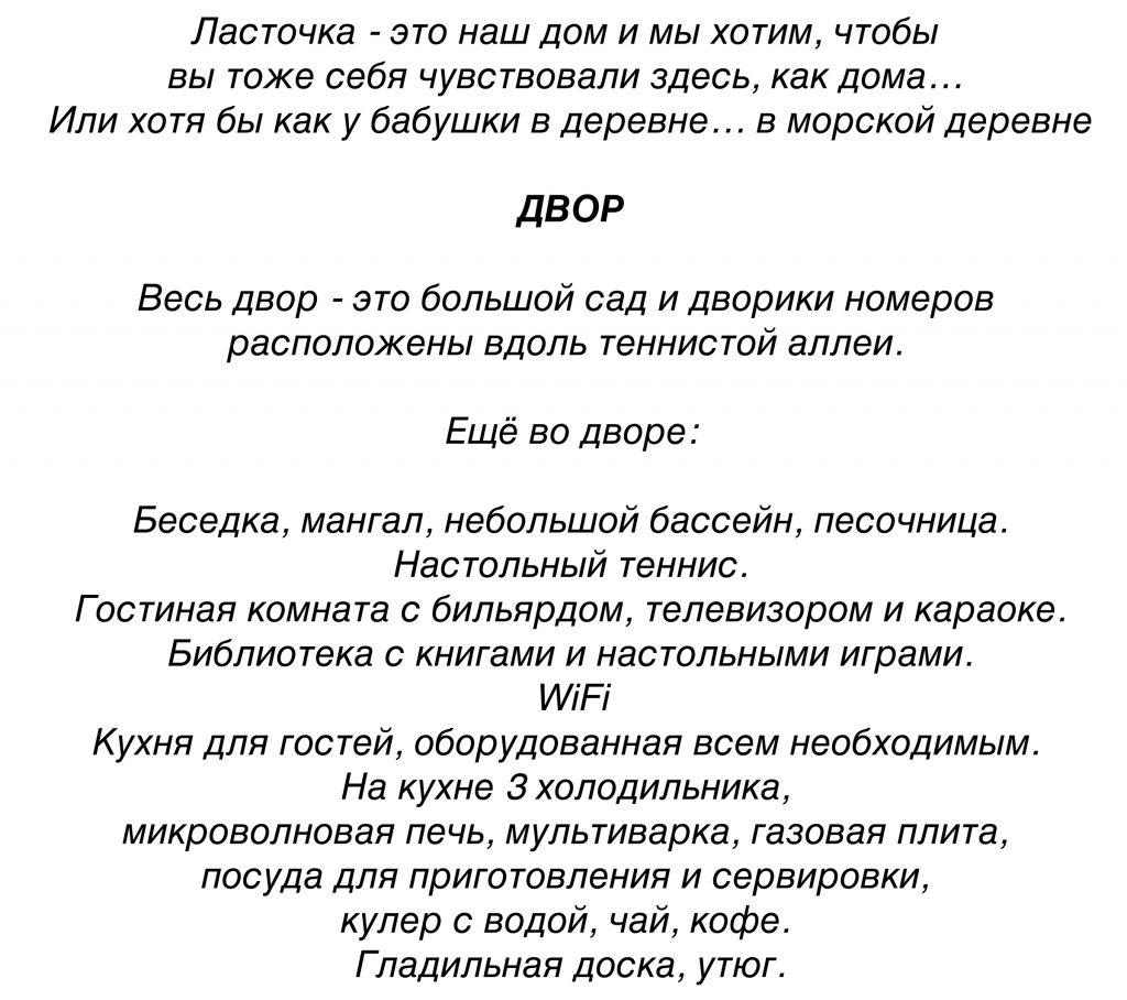 Ласточка - это наш дом и мы хотим, чтобы 
вы тоже себя чувствовали здесь, как дома… 
Или хотя бы как у бабушки в деревне… в морской деревне

ДВОР

Весь двор - это большой сад и дворики номеров 
расположены вдоль теннистой аллеи. 

Ещё во дворе:

Беседка, мангал, небольшой бассейн, песочница.
Настольный теннис.
Гостиная комната с бильярдом, телевизором и караоке.
Библиотека с книгами и настольными играми.
WiFi
Кухня для гостей, оборудованная всем необходимым. 
На кухне 3 холодильника, 
микроволновая печь, мультиварка, газовая плита, 
посуда для приготовления и сервировки, 
кулер с водой, чай, кофе. 
Гладильная доска, утюг.
