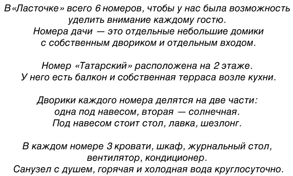В«Ласточке» 6 номеров, чтобы
уделить внимание каждому гостю. 
Номера гостевой усадьбы в Заозерном - это отдельные небольшие домики
с собственным двориком и отдельным входом.

Номер «Татарский» расположена на 2 этаже. 
У него есть балкон и собственная терраса возле кухни.

Дворики каждого номера делятся на две части: 
одна под навесом, вторая — солнечная. 
Под навесом стоит стол, лавка, лежак. 

В каждом номере 3 кровати, шкаф, журнальный стол, 
вентилятор, кондиционер. 
Санузел с душем, горячая и холодная вода круглосуточно.